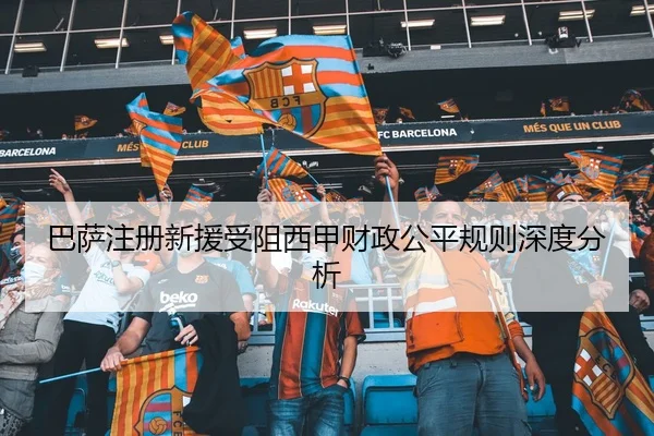 巴萨注册新援受阻西甲财政公平规则深度分析